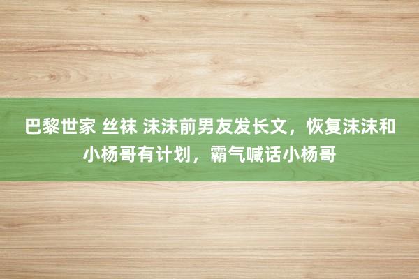 巴黎世家 丝袜 沫沫前男友发长文，恢复沫沫和小杨哥有计划，霸气喊话小杨哥