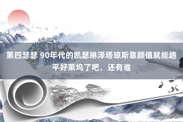第四瑟瑟 90年代的凯瑟琳泽塔琼斯靠颜值就能趟平好莱坞了吧,还有谁