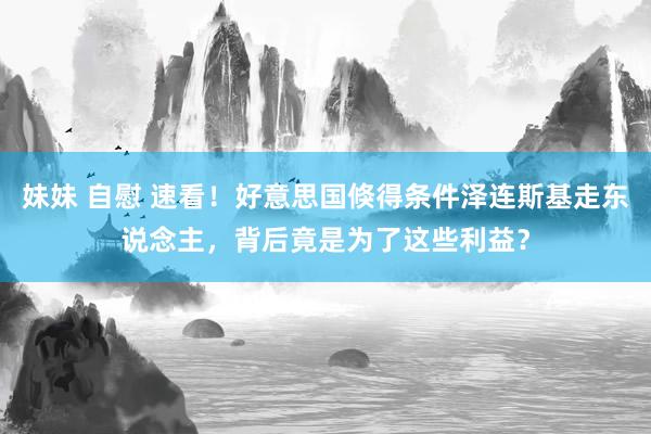 妹妹 自慰 速看！好意思国倏得条件泽连斯基走东说念主，背后竟是为了这些利益？