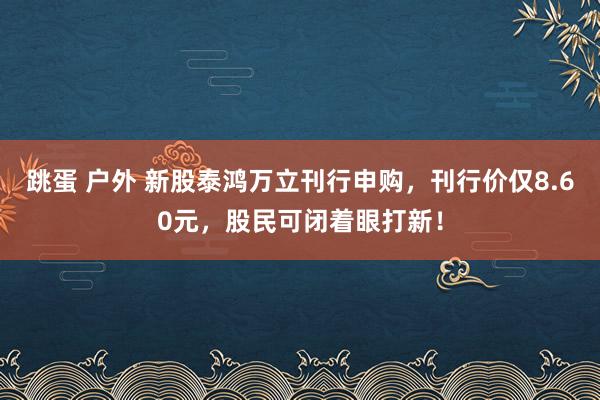 跳蛋 户外 新股泰鸿万立刊行申购，刊行价仅8.60元，股民可闭着眼打新！