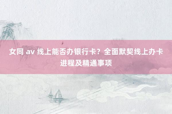 女同 av 线上能否办银行卡？全面默契线上办卡进程及精通事项