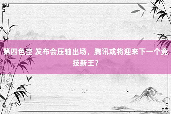 第四色空 发布会压轴出场，腾讯或将迎来下一个竞技新王？