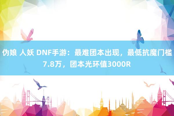伪娘 人妖 DNF手游：最难团本出现，最低抗魔门槛7.8万，团本光环值3000R