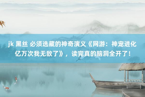 jk 黑丝 必须选藏的神奇演义《网游：神宠进化亿万次我无敌了》，读完真的脑洞全开了！