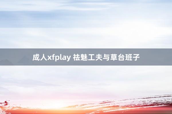成人xfplay 祛魅工夫与草台班子