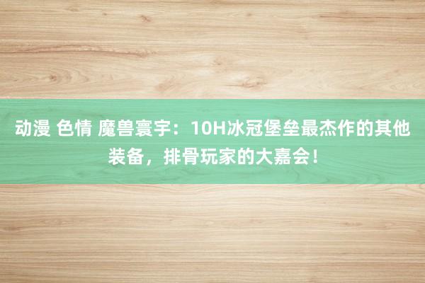 动漫 色情 魔兽寰宇：10H冰冠堡垒最杰作的其他装备，排骨玩家的大嘉会！