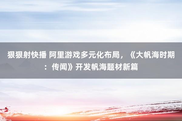狠狠射快播 阿里游戏多元化布局，《大帆海时期：传闻》开发帆海题材新篇
