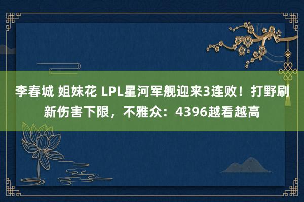 李春城 姐妹花 LPL星河军舰迎来3连败！打野刷新伤害下限，不雅众：4396越看越高