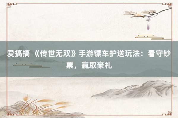 爱搞搞 《传世无双》手游镖车护送玩法：看守钞票，赢取豪礼