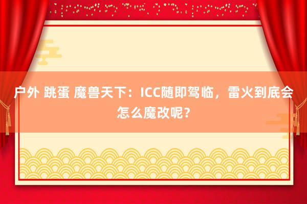 户外 跳蛋 魔兽天下：ICC随即驾临，雷火到底会怎么魔改呢？