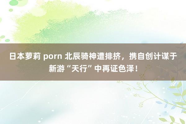 日本萝莉 porn 北辰骑神遭排挤，携自创计谋于新游“天行”中再证色泽！