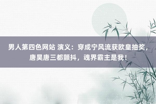 男人第四色网站 演义：穿成宁风流获欧皇抽奖，唐昊唐三都颤抖，魂界霸主是我！