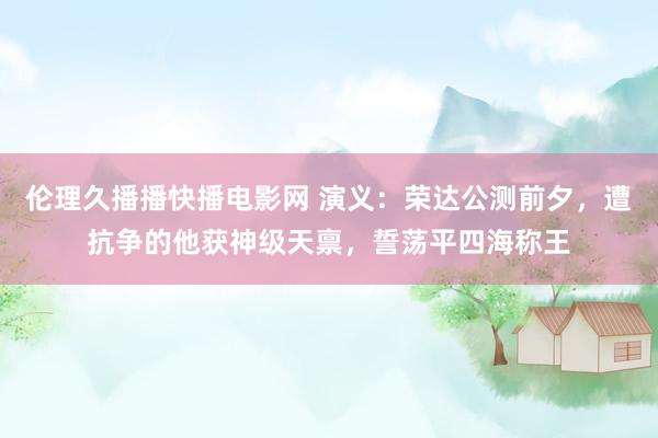 伦理久播播快播电影网 演义：荣达公测前夕，遭抗争的他获神级天禀，誓荡平四海称王