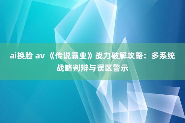 ai换脸 av 《传说霸业》战力破解攻略：多系统战略判辨与误区警示