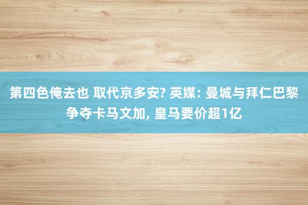 第四色俺去也 取代京多安? 英媒: 曼城与拜仁巴黎争夺卡马文加, 皇马要价超1亿