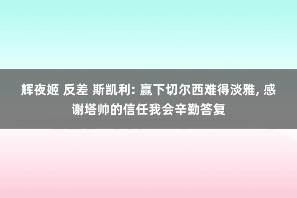 辉夜姬 反差 斯凯利: 赢下切尔西难得淡雅, 感谢塔帅的信任我会辛勤答复