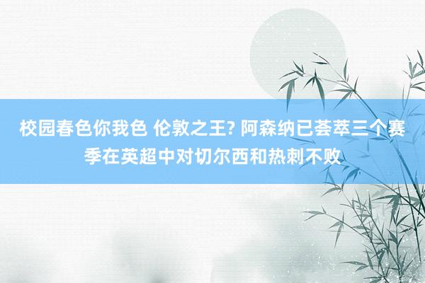 校园春色你我色 伦敦之王? 阿森纳已荟萃三个赛季在英超中对切尔西和热刺不败