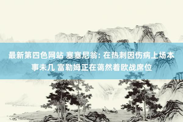 最新第四色网站 塞塞尼翁: 在热刺因伤病上场本事未几 富勒姆正在蔼然着欧战席位