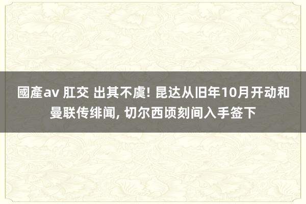 國產av 肛交 出其不虞! 昆达从旧年10月开动和曼联传绯闻, 切尔西顷刻间入手签下