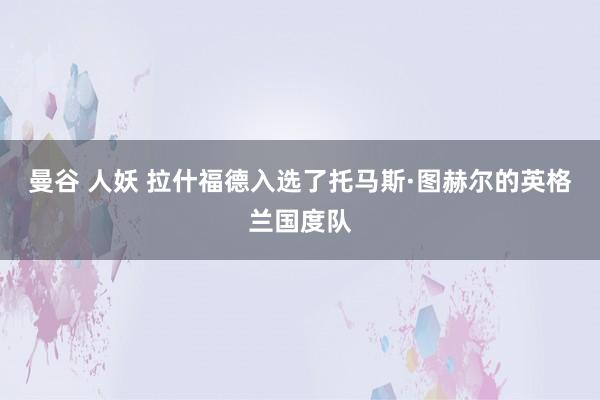 曼谷 人妖 拉什福德入选了托马斯·图赫尔的英格兰国度队