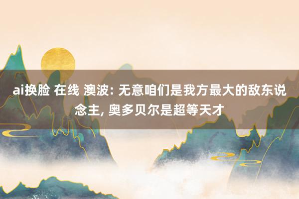 ai换脸 在线 澳波: 无意咱们是我方最大的敌东说念主, 奥多贝尔是超等天才