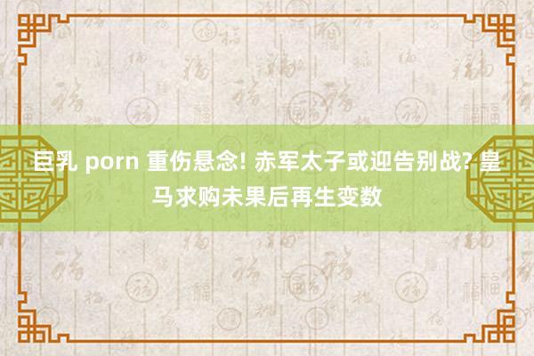 巨乳 porn 重伤悬念! 赤军太子或迎告别战? 皇马求购未果后再生变数
