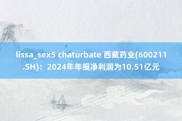 lissa_sex5 chaturbate 西藏药业(600211.SH)：2024年年报净利润为10.51亿元
