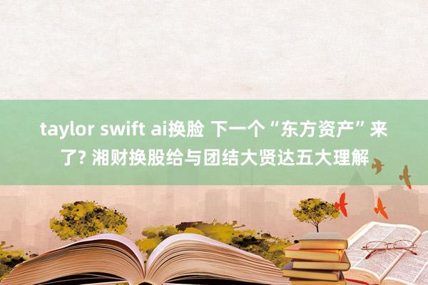 taylor swift ai换脸 下一个“东方资产”来了? 湘财换股给与团结大贤达五大理解
