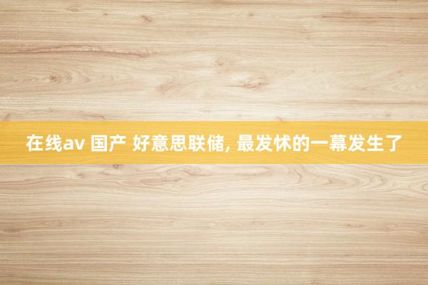 在线av 国产 好意思联储, 最发怵的一幕发生了