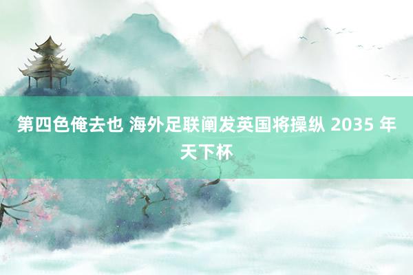 第四色俺去也 海外足联阐发英国将操纵 2035 年天下杯