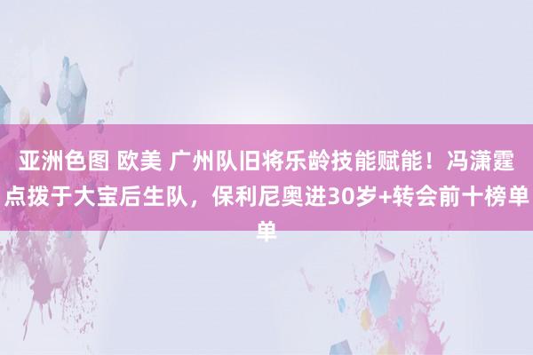 亚洲色图 欧美 广州队旧将乐龄技能赋能！冯潇霆点拨于大宝后生队，保利尼奥进30岁+转会前十榜单