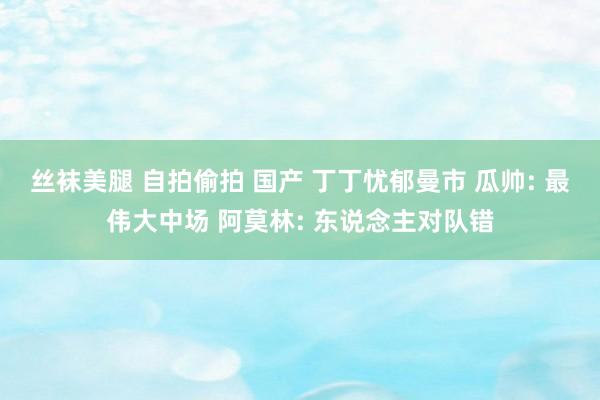 丝袜美腿 自拍偷拍 国产 丁丁忧郁曼市 瓜帅: 最伟大中场 阿莫林: 东说念主对队错
