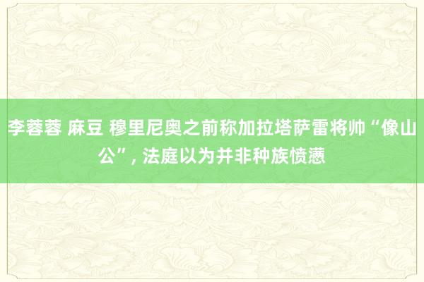 李蓉蓉 麻豆 穆里尼奥之前称加拉塔萨雷将帅“像山公”, 法庭以为并非种族愤懑