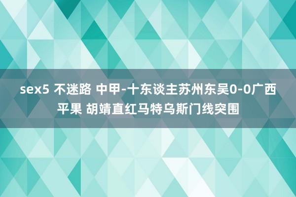 sex5 不迷路 中甲-十东谈主苏州东吴0-0广西平果 胡靖直红马特乌斯门线突围