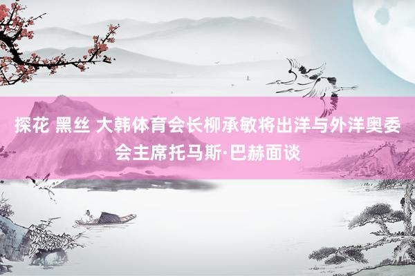 探花 黑丝 大韩体育会长柳承敏将出洋与外洋奥委会主席托马斯·巴赫面谈