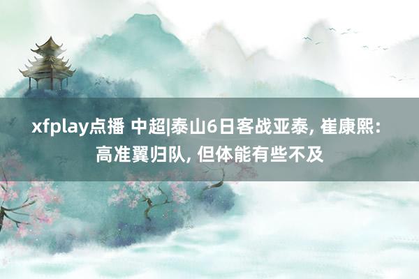 xfplay点播 中超|泰山6日客战亚泰, 崔康熙: 高准翼归队, 但体能有些不及