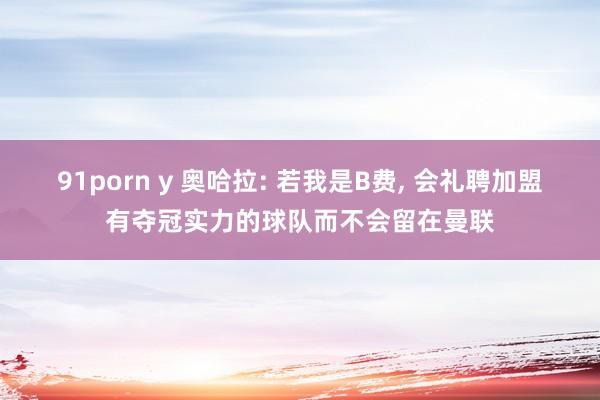 91porn y 奥哈拉: 若我是B费, 会礼聘加盟有夺冠实力的球队而不会留在曼联