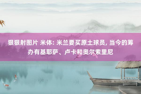 狠狠射图片 米体: 米兰要买原土球员, 当今的筹办有基耶萨、卢卡和奥尔索里尼