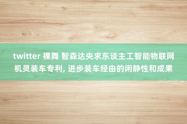 twitter 裸舞 智森达央求东谈主工智能物联网机灵装车专利, 进步装车经由的闲静性和成果