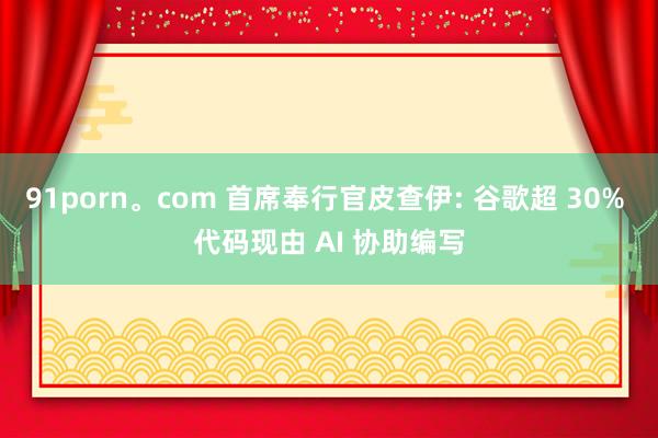 91porn。com 首席奉行官皮查伊: 谷歌超 30% 代码现由 AI 协助编写