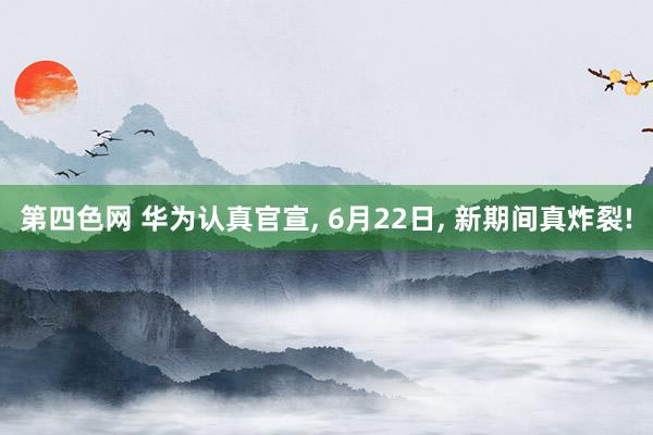 第四色网 华为认真官宣, 6月22日, 新期间真炸裂!