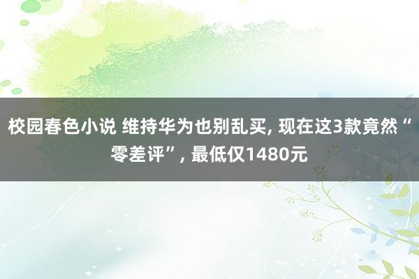 校园春色小说 维持华为也别乱买, 现在这3款竟然“零差评”, 最低仅1480元