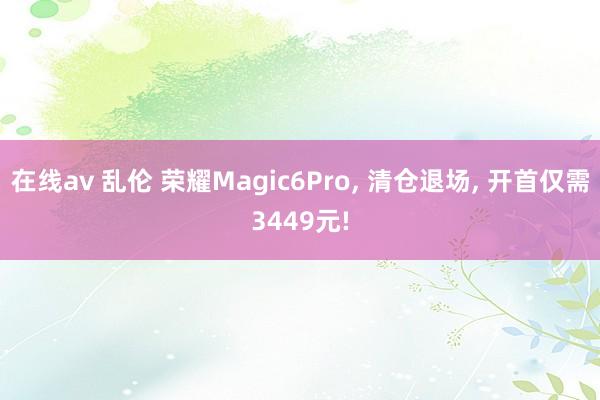 在线av 乱伦 荣耀Magic6Pro, 清仓退场, 开首仅需3449元!