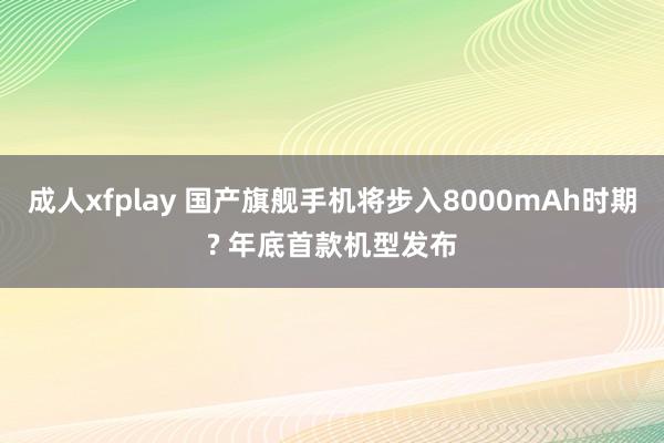 成人xfplay 国产旗舰手机将步入8000mAh时期? 年底首款机型发布