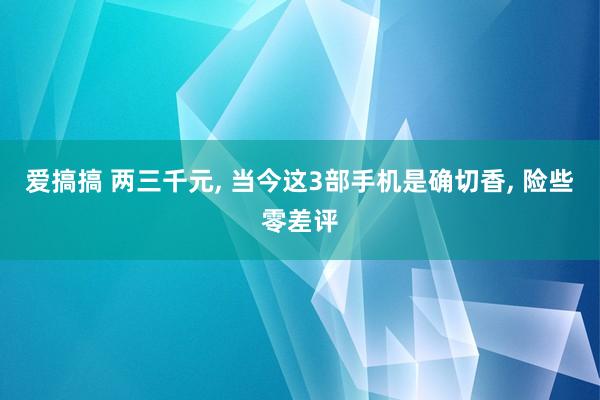 爱搞搞 两三千元, 当今这3部手机是确切香, 险些零差评