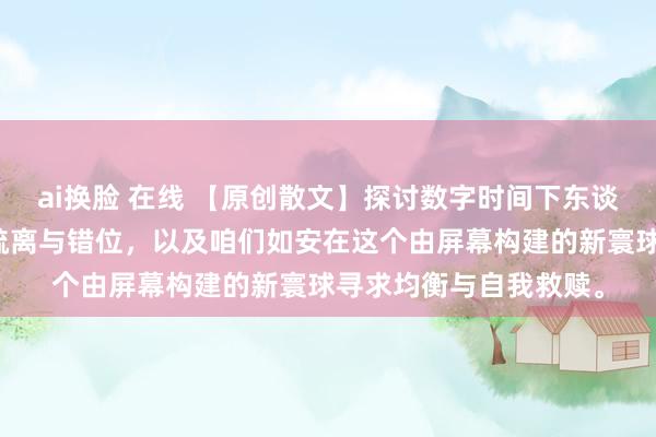 ai换脸 在线 【原创散文】探讨数字时间下东谈主们关于果然寰球的疏离与错位，以及咱们如安在这个由屏幕构建的新寰球寻求均衡与自我救赎。