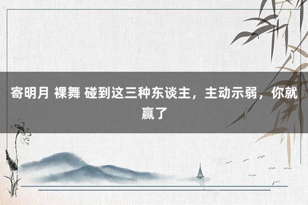 寄明月 裸舞 碰到这三种东谈主，主动示弱，你就赢了