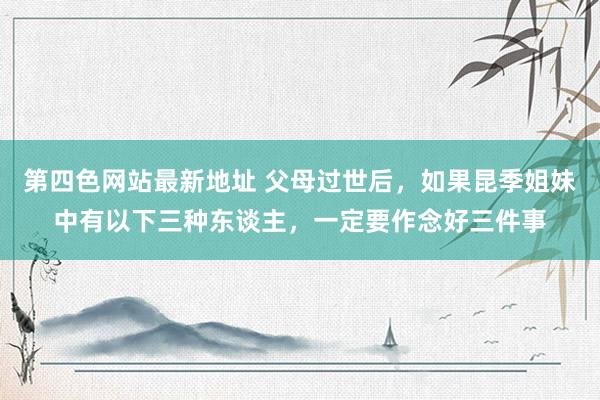 第四色网站最新地址 父母过世后，如果昆季姐妹中有以下三种东谈主，一定要作念好三件事