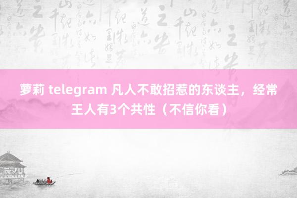 萝莉 telegram 凡人不敢招惹的东谈主，经常王人有3个共性（不信你看）