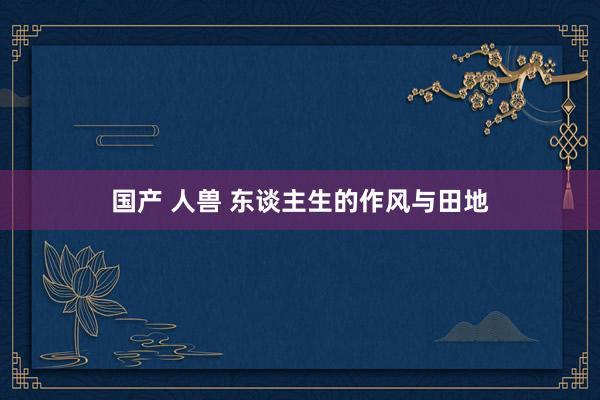 国产 人兽 东谈主生的作风与田地